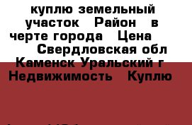 куплю земельный участок › Район ­ в черте города › Цена ­ 10 000 - Свердловская обл., Каменск-Уральский г. Недвижимость » Куплю   